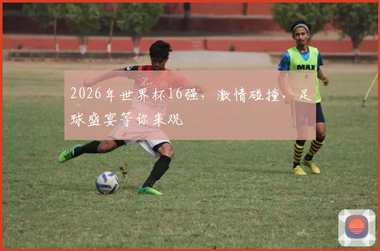 2026年世界杯16强，激情碰撞，足球盛宴等你来观