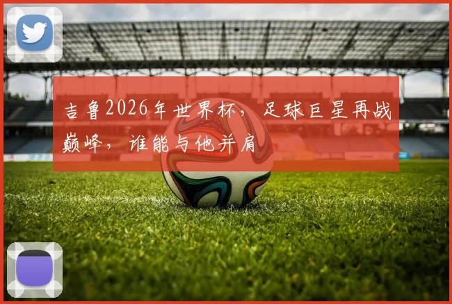吉鲁2026年世界杯，足球巨星再战巅峰，谁能与他并肩