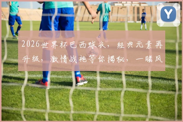 2026世界杯巴西球衣，经典元素再升级，激情战袍等你揭秘，一睹风采