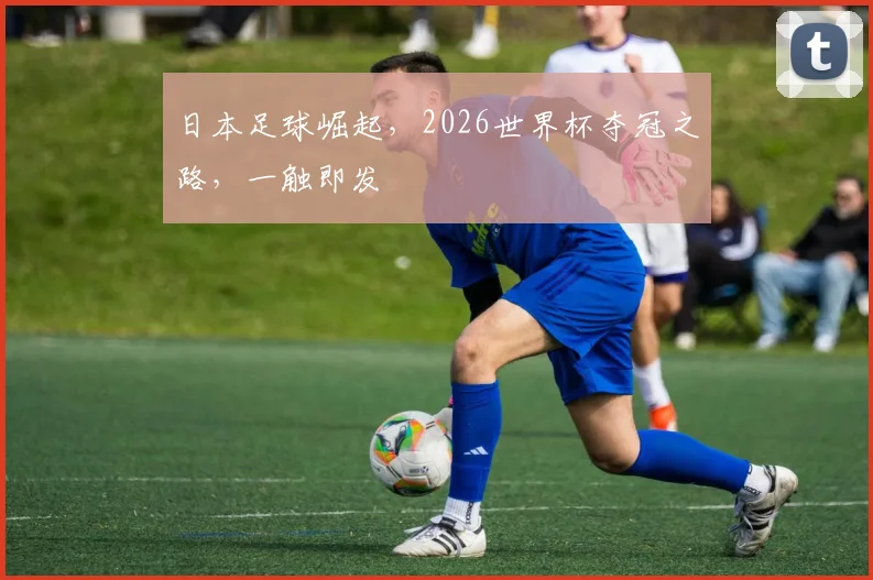 日本足球崛起，2026世界杯夺冠之路，一触即发