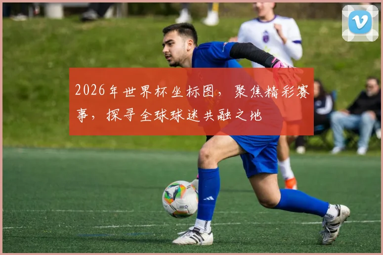 2026年世界杯坐标图，聚焦精彩赛事，探寻全球球迷共融之地