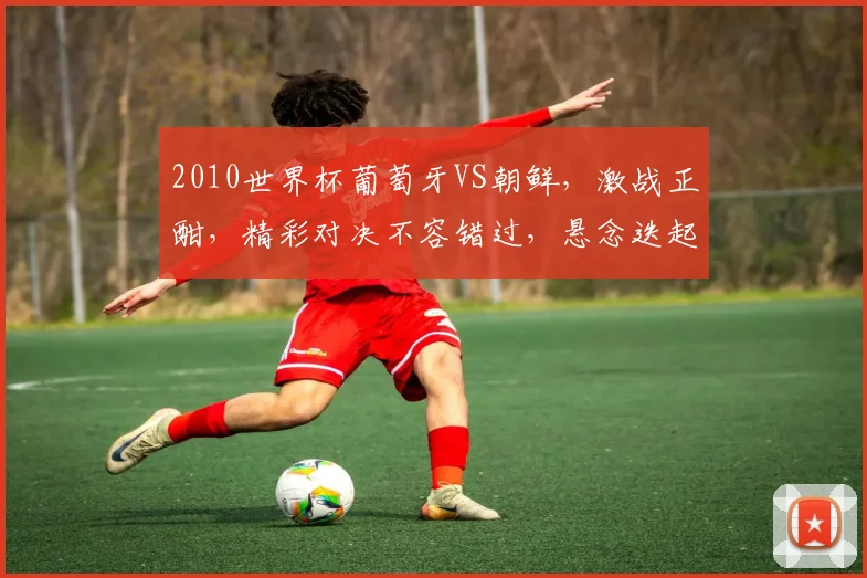 2010世界杯葡萄牙VS朝鲜，激战正酣，精彩对决不容错过，悬念迭起