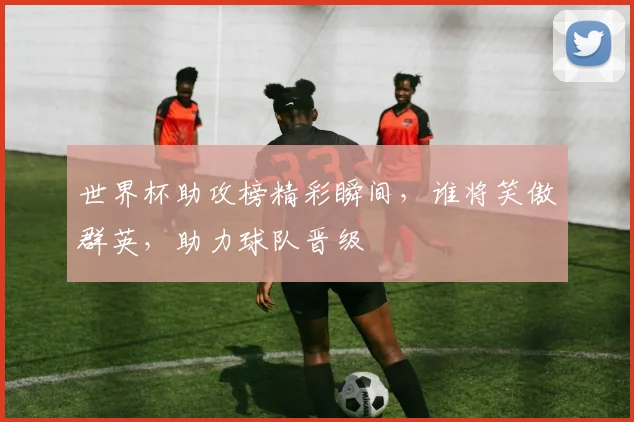 世界杯助攻榜精彩瞬间，谁将笑傲群英，助力球队晋级