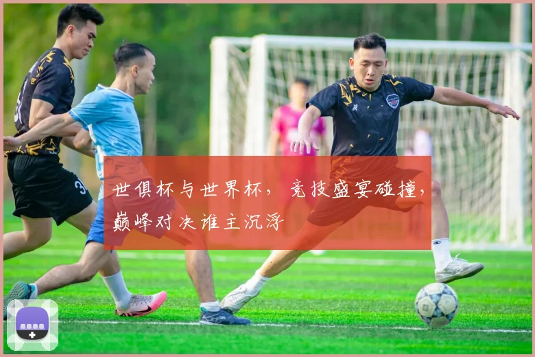 世俱杯与世界杯，竞技盛宴碰撞，巅峰对决谁主沉浮