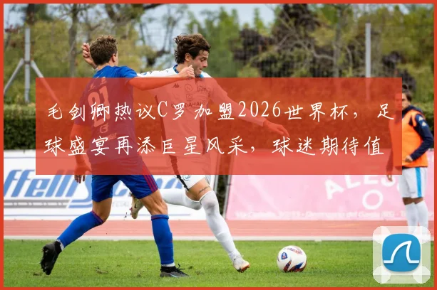 毛剑卿热议C罗加盟2026世界杯，足球盛宴再添巨星风采，球迷期待值飙升