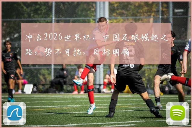 冲击2026世界杯，中国足球崛起之路，势不可挡，目标明确