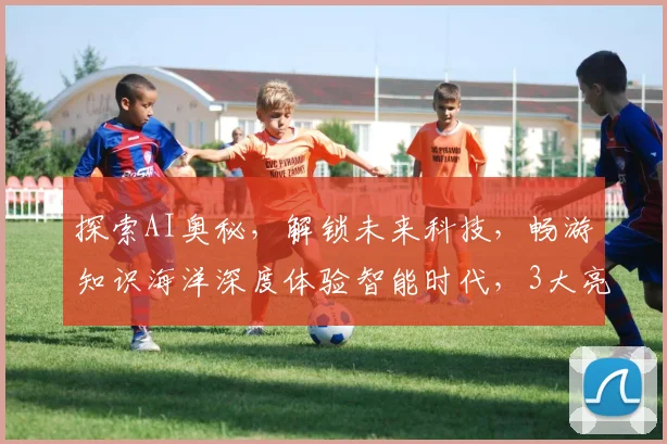 探索AI奥秘，解锁未来科技，畅游知识海洋深度体验智能时代，3大亮点不容错过
